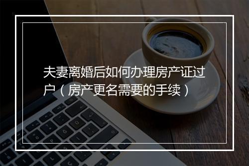 夫妻离婚后如何办理房产证过户（房产更名需要的手续）
