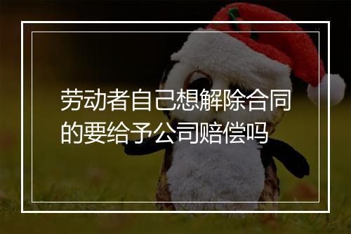 劳动者自己想解除合同的要给予公司赔偿吗