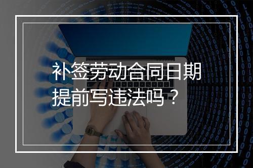 补签劳动合同日期提前写违法吗？