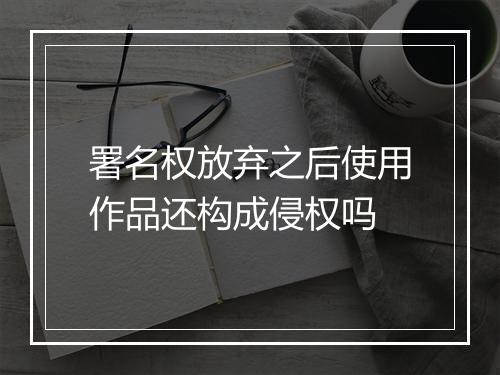 署名权放弃之后使用作品还构成侵权吗
