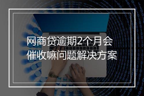 网商贷逾期2个月会催收嘛问题解决方案