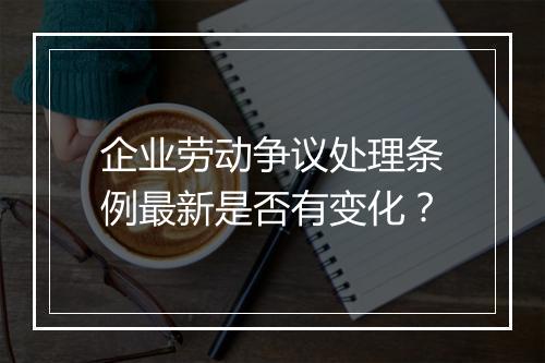 企业劳动争议处理条例最新是否有变化？