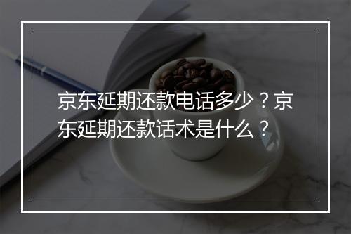 京东延期还款电话多少？京东延期还款话术是什么？
