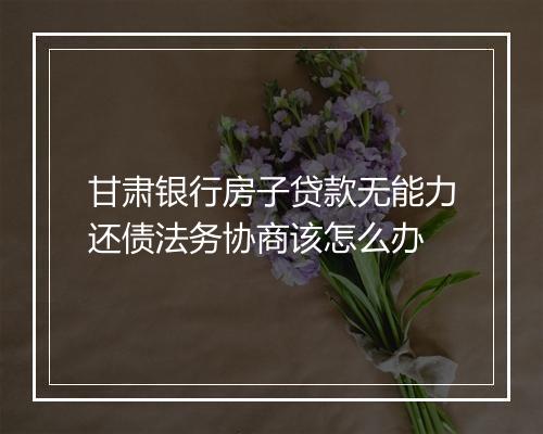 甘肃银行房子贷款无能力还债法务协商该怎么办