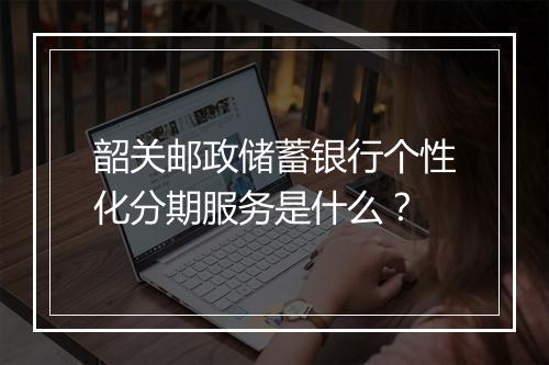 韶关邮政储蓄银行个性化分期服务是什么？