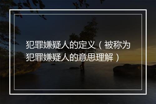 犯罪嫌疑人的定义（被称为犯罪嫌疑人的意思理解）