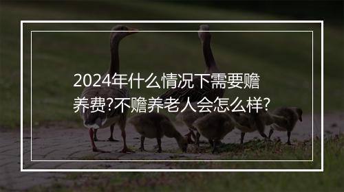 2024年什么情况下需要赡养费?不赡养老人会怎么样?