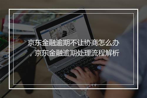 京东金融逾期不让协商怎么办，京东金融逾期处理流程解析