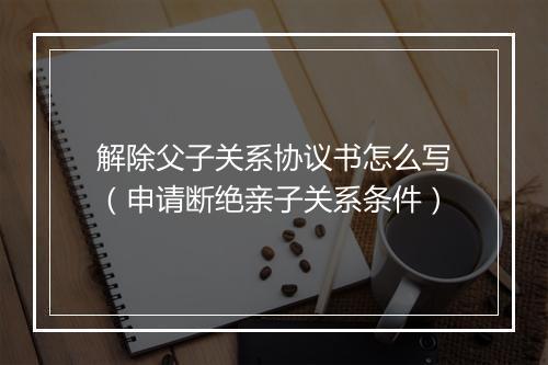 解除父子关系协议书怎么写（申请断绝亲子关系条件）