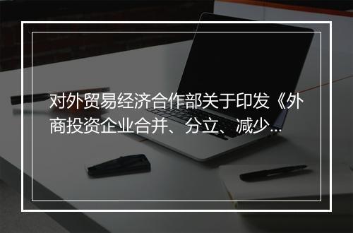 对外贸易经济合作部关于印发《外商投资企业合并、分立、减少注册