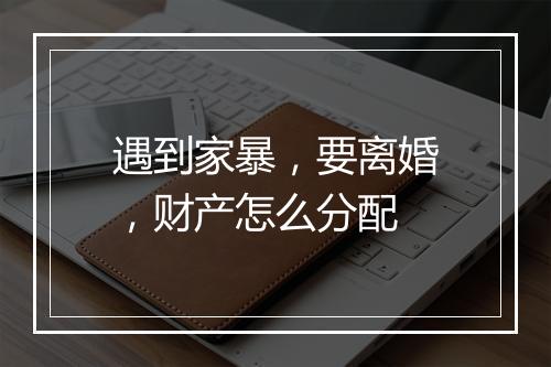 遇到家暴，要离婚，财产怎么分配