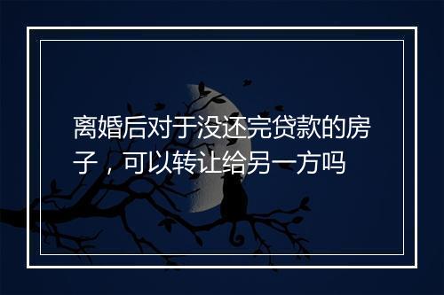 离婚后对于没还完贷款的房子，可以转让给另一方吗