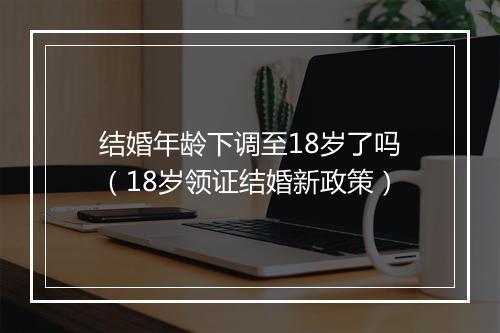 结婚年龄下调至18岁了吗（18岁领证结婚新政策）