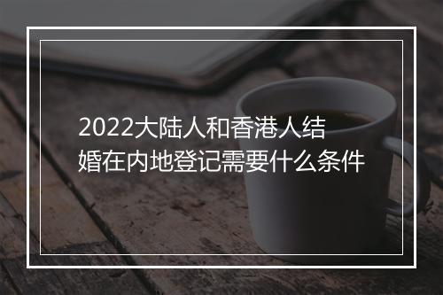 2022大陆人和香港人结婚在内地登记需要什么条件