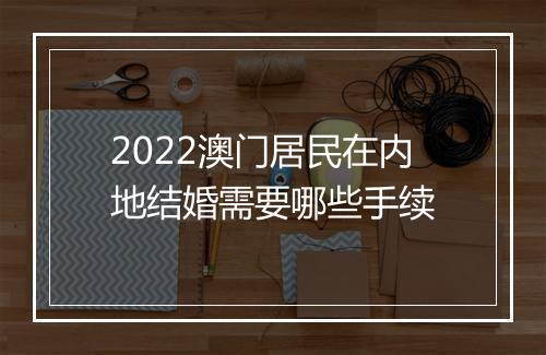 2022澳门居民在内地结婚需要哪些手续