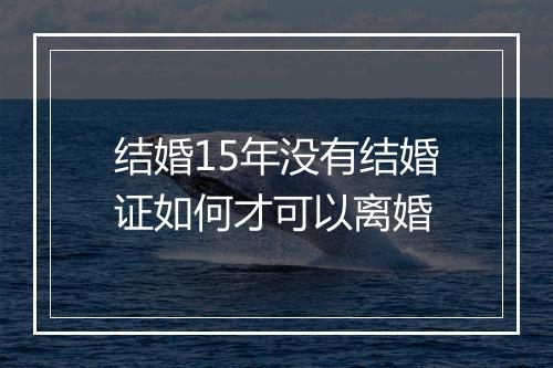 结婚15年没有结婚证如何才可以离婚