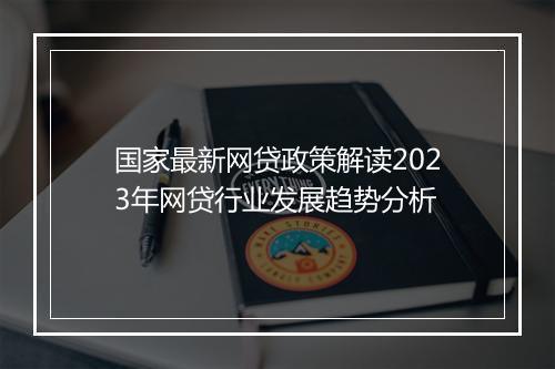 国家最新网贷政策解读2023年网贷行业发展趋势分析