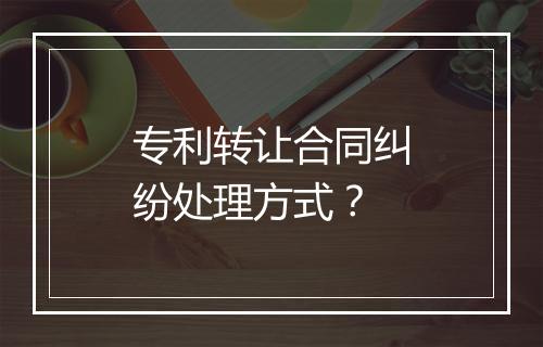 专利转让合同纠纷处理方式？