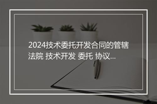 2024技术委托开发合同的管辖法院 技术开发 委托 协议书推荐通用版10篇