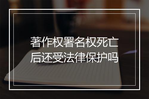 著作权署名权死亡后还受法律保护吗