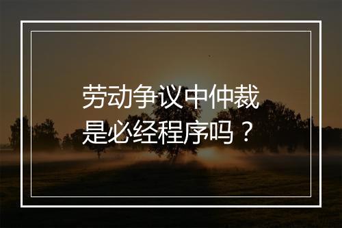 劳动争议中仲裁是必经程序吗？