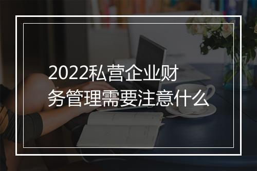 2022私营企业财务管理需要注意什么