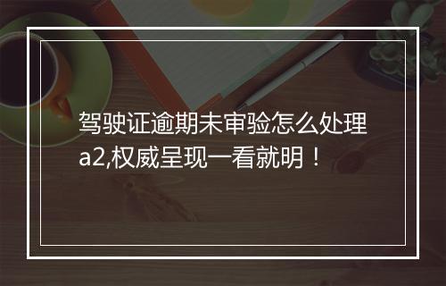 驾驶证逾期未审验怎么处理a2,权威呈现一看就明！