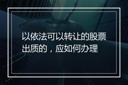 以依法可以转让的股票出质的，应如何办理