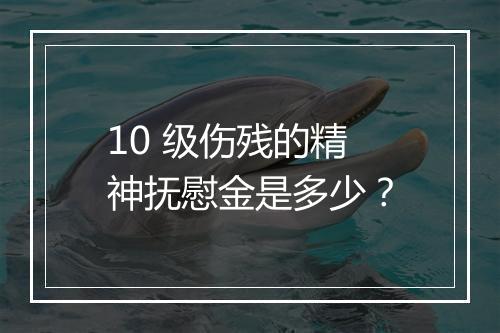10 级伤残的精神抚慰金是多少？