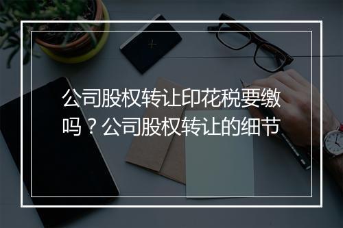 公司股权转让印花税要缴吗？公司股权转让的细节