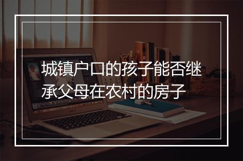 城镇户口的孩子能否继承父母在农村的房子