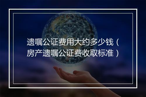 遗嘱公证费用大约多少钱（房产遗嘱公证费收取标准）