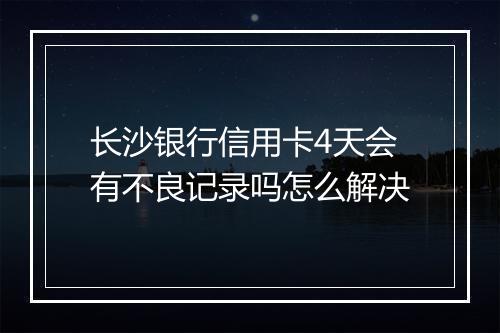 长沙银行信用卡4天会有不良记录吗怎么解决