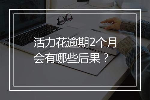 活力花逾期2个月会有哪些后果？