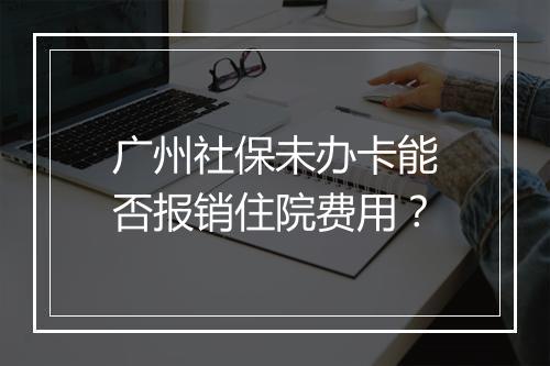 广州社保未办卡能否报销住院费用？