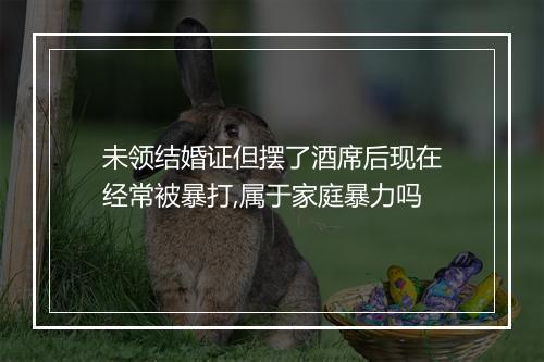 未领结婚证但摆了酒席后现在经常被暴打,属于家庭暴力吗