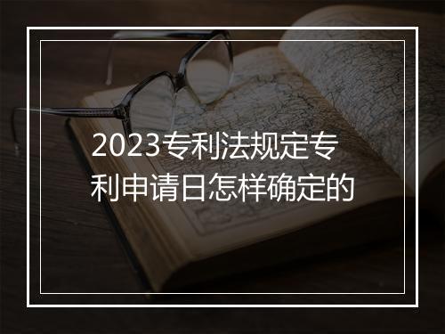 2023专利法规定专利申请日怎样确定的