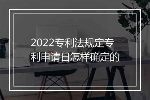 2022专利法规定专利申请日怎样确定的