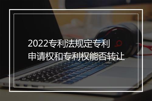 2022专利法规定专利申请权和专利权能否转让
