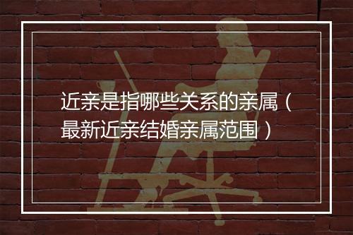 近亲是指哪些关系的亲属（最新近亲结婚亲属范围）
