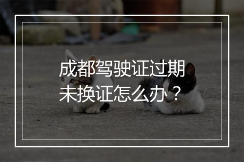成都驾驶证过期未换证怎么办？