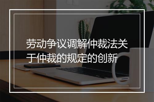 劳动争议调解仲裁法关于仲裁的规定的创新