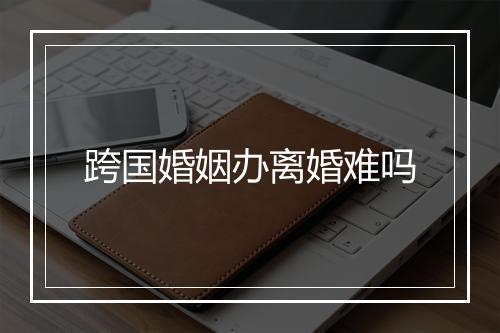 跨国婚姻办离婚难吗