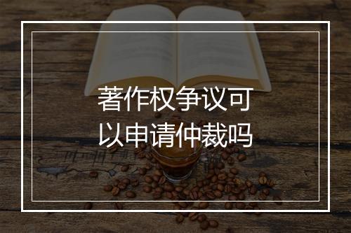 著作权争议可以申请仲裁吗