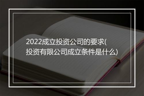 2022成立投资公司的要求(投资有限公司成立条件是什么)