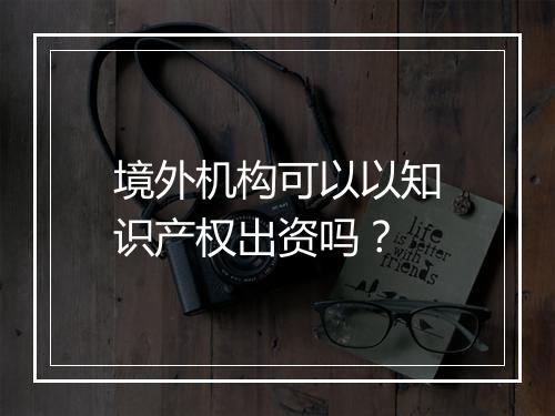 境外机构可以以知识产权出资吗？