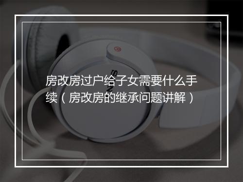 房改房过户给子女需要什么手续（房改房的继承问题讲解）