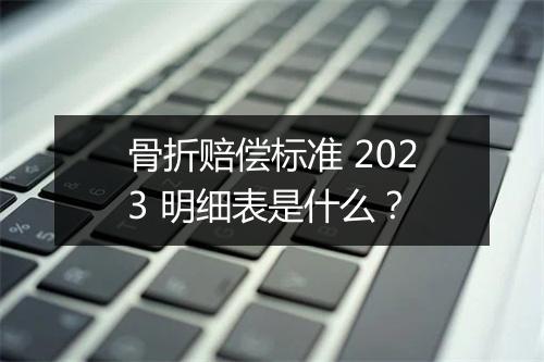 骨折赔偿标准 2023 明细表是什么？