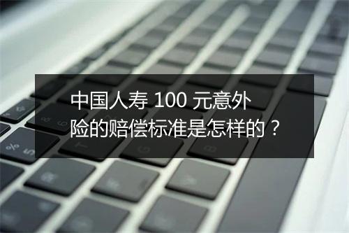 中国人寿 100 元意外险的赔偿标准是怎样的？