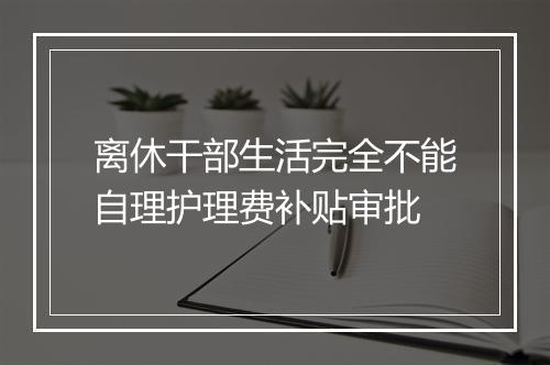 离休干部生活完全不能自理护理费补贴审批
